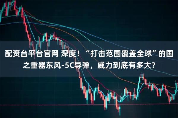 配资台平台官网 深度！“打击范围覆盖全球”的国之重器东风-5C导弹，威力到底有多大？