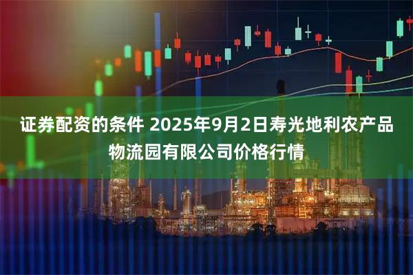 证券配资的条件 2025年9月2日寿光地利农产品物流园有限公司价格行情