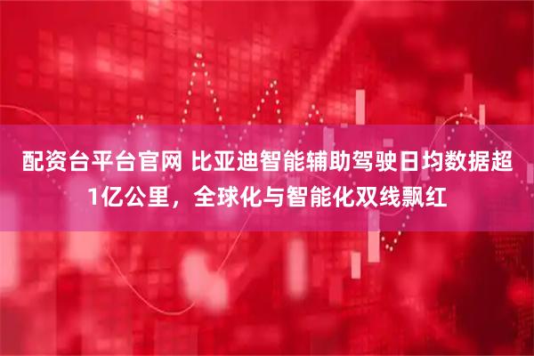 配资台平台官网 比亚迪智能辅助驾驶日均数据超1亿公里，全球化与智能化双线飘红