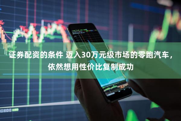 证券配资的条件 迈入30万元级市场的零跑汽车，依然想用性价比复制成功