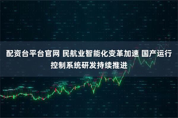配资台平台官网 民航业智能化变革加速 国产运行控制系统研发持续推进