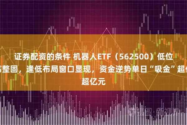证券配资的条件 机器人ETF（562500）低位震荡整固，逢低布局窗口显现，资金逆势单日“吸金”超亿元