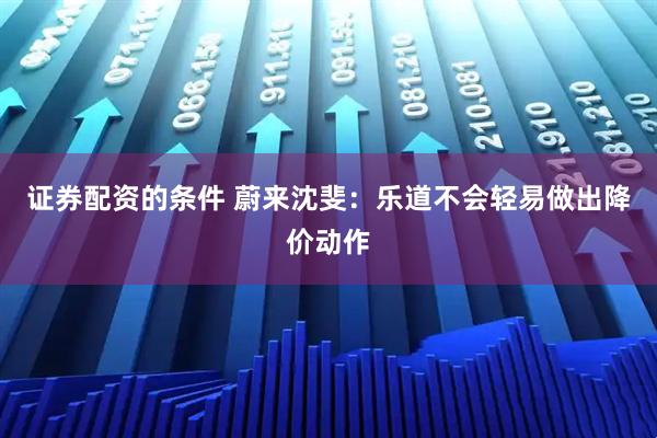 证券配资的条件 蔚来沈斐：乐道不会轻易做出降价动作