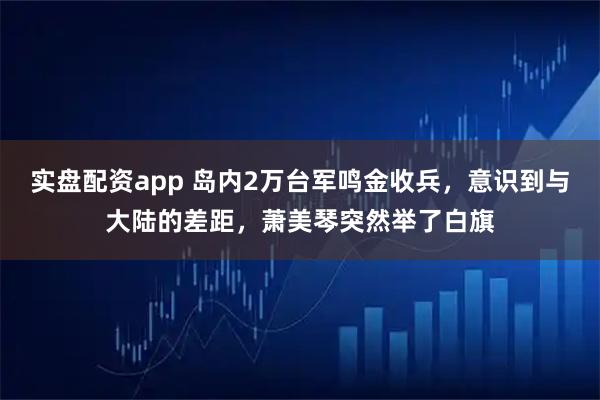 实盘配资app 岛内2万台军鸣金收兵，意识到与大陆的差距，萧美琴突然举了白旗