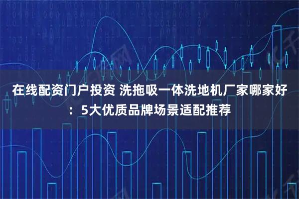在线配资门户投资 洗拖吸一体洗地机厂家哪家好：5大优质品牌场景适配推荐