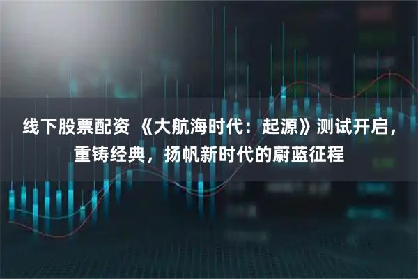 线下股票配资 《大航海时代：起源》测试开启，重铸经典，扬帆新时代的蔚蓝征程