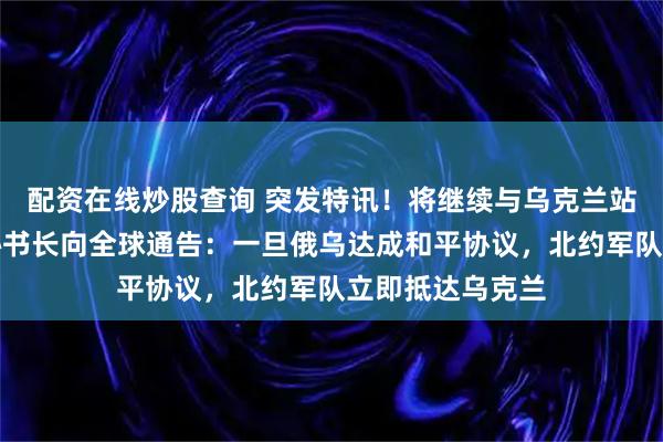 配资在线炒股查询 突发特讯！将继续与乌克兰站在一起，北约秘书长向全球通告：一旦俄乌达成和平协议，北约军队立即抵达乌克兰