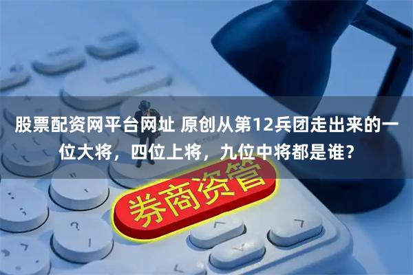 股票配资网平台网址 原创从第12兵团走出来的一位大将，四位上将，九位中将都是谁？