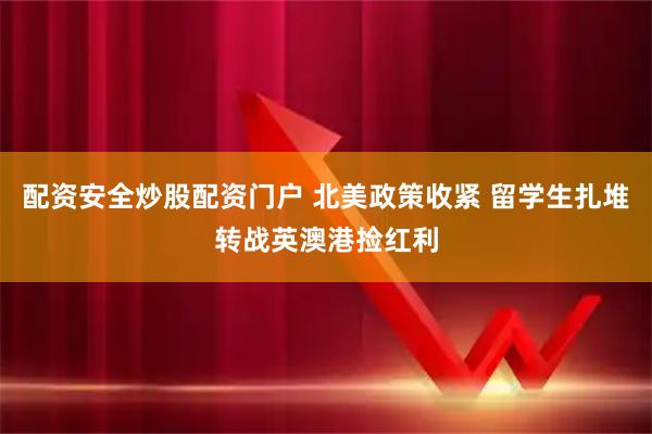 配资安全炒股配资门户 北美政策收紧 留学生扎堆转战英澳港捡红利