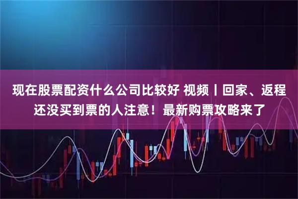 现在股票配资什么公司比较好 视频丨回家、返程还没买到票的人注意！最新购票攻略来了