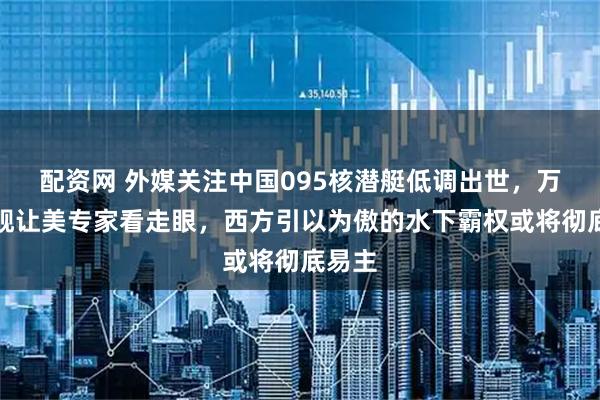 配资网 外媒关注中国095核潜艇低调出世，万吨巨舰让美专家看走眼，西方引以为傲的水下霸权或将彻底易主