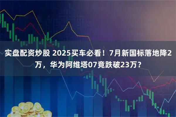 实盘配资炒股 2025买车必看！7月新国标落地降2万，华为阿维塔07竟跌破23万？