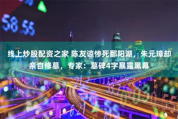 线上炒股配资之家 陈友谅惨死鄱阳湖，朱元璋却亲自修墓，专家：墓碑4字暴露黑幕