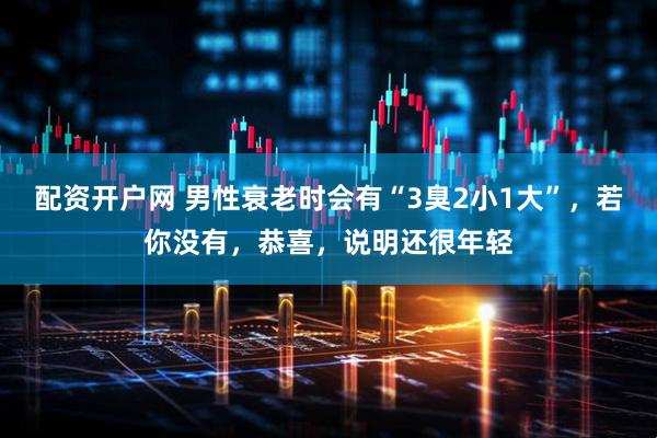 配资开户网 男性衰老时会有“3臭2小1大”，若你没有，恭喜，说明还很年轻