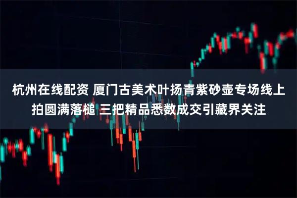 杭州在线配资 厦门古美术叶扬青紫砂壶专场线上拍圆满落槌 三把精品悉数成交引藏界关注