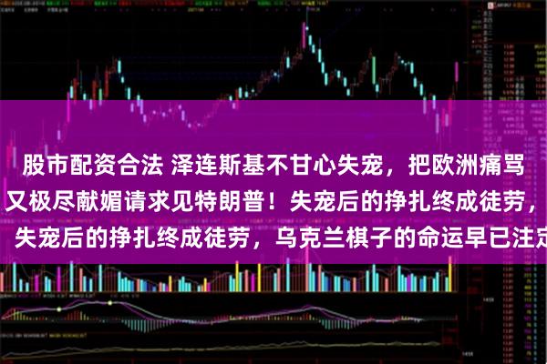 股市配资合法 泽连斯基不甘心失宠，把欧洲痛骂一顿后，不到24小时，又极尽献媚请求见特朗普！失宠后的挣扎终成徒劳，乌克兰棋子的命运早已注定