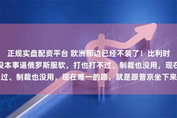 正规实盘配资平台 欧洲那边已经不装了！比利时首相公开承认欧盟根本没本事逼俄罗斯服软，打也打不过、制裁也没用，现在唯一的路，就是跟普京坐下来谈判